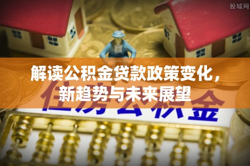 昭平解读公积金贷款政策变化，新趋势与未来展望