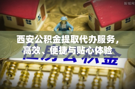昭平西安公积金提取代办服务，高效、便捷与贴心体验